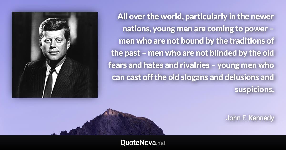 All over the world, particularly in the newer nations, young men are coming to power – men who are not bound by the traditions of the past – men who are not blinded by the old fears and hates and rivalries – young men who can cast off the old slogans and delusions and suspicions. - John F. Kennedy quote