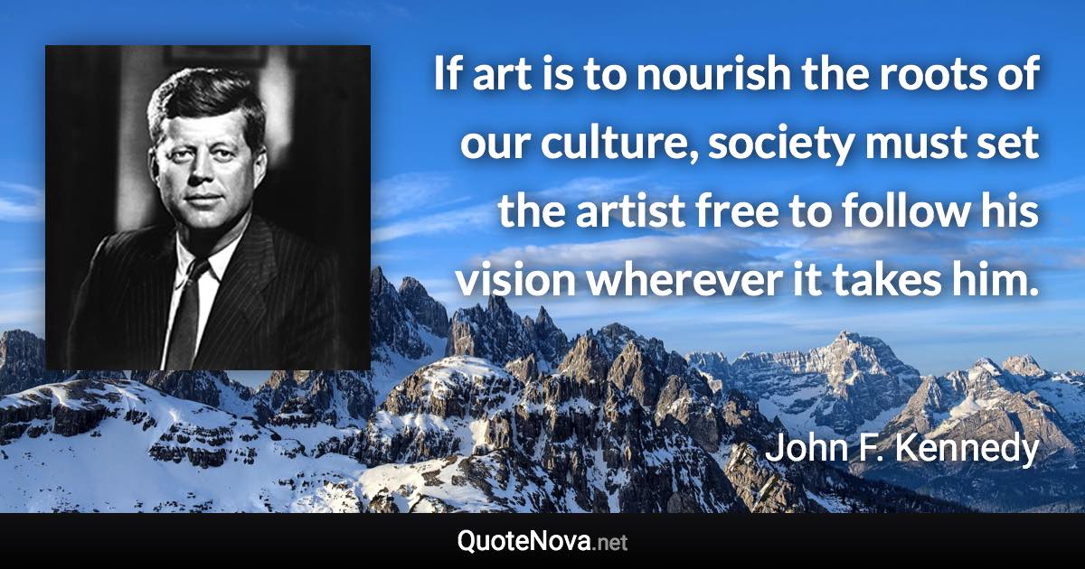 If art is to nourish the roots of our culture, society must set the artist free to follow his vision wherever it takes him. - John F. Kennedy quote