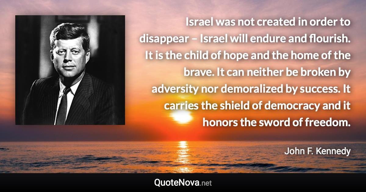 Israel was not created in order to disappear – Israel will endure and flourish. It is the child of hope and the home of the brave. It can neither be broken by adversity nor demoralized by success. It carries the shield of democracy and it honors the sword of freedom. - John F. Kennedy quote