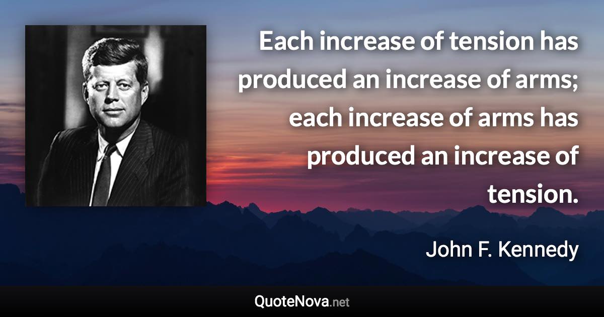 Each increase of tension has produced an increase of arms; each increase of arms has produced an increase of tension. - John F. Kennedy quote