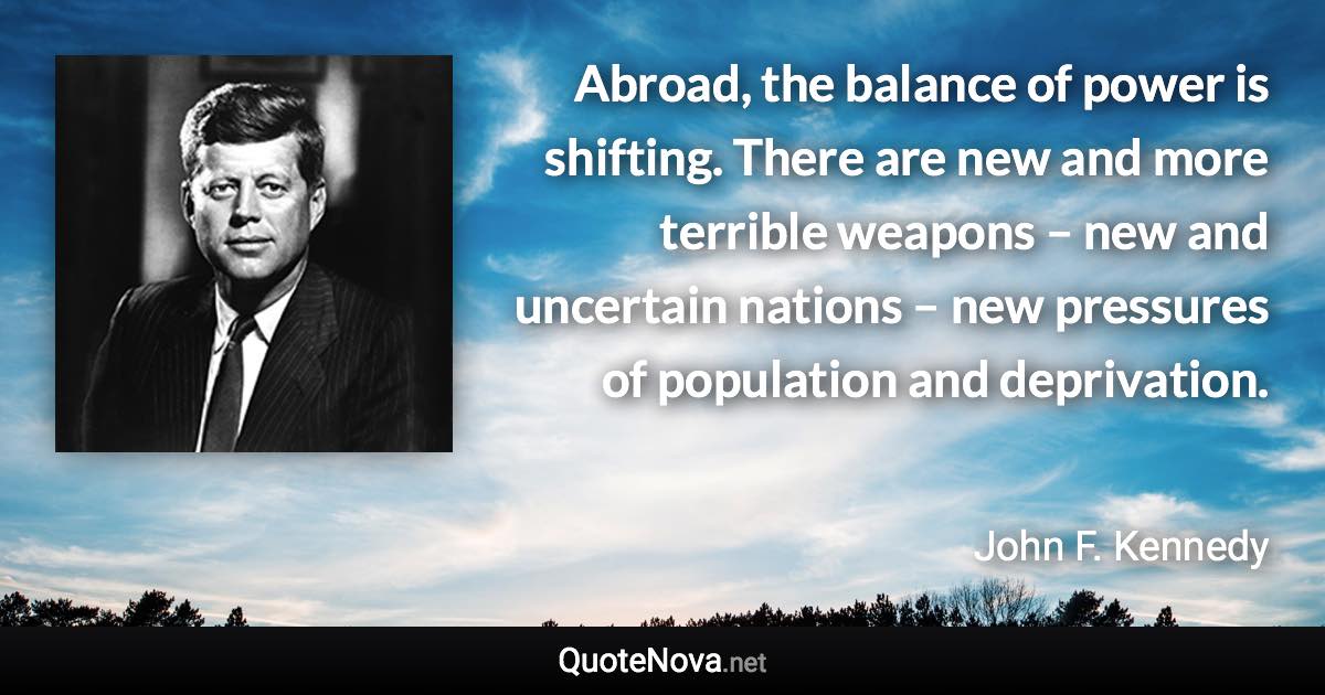 Abroad, the balance of power is shifting. There are new and more terrible weapons – new and uncertain nations – new pressures of population and deprivation. - John F. Kennedy quote