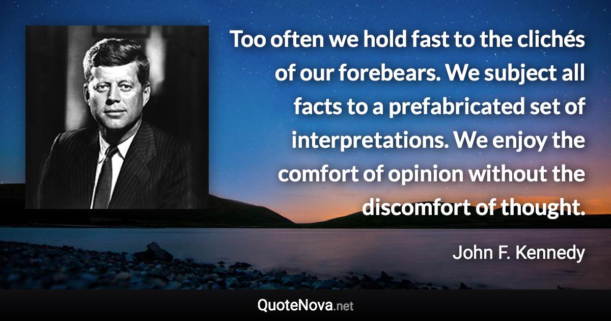 Too often we hold fast to the clichés of our forebears. We subject all facts to a prefabricated set of interpretations. We enjoy the comfort of opinion without the discomfort of thought. - John F. Kennedy quote