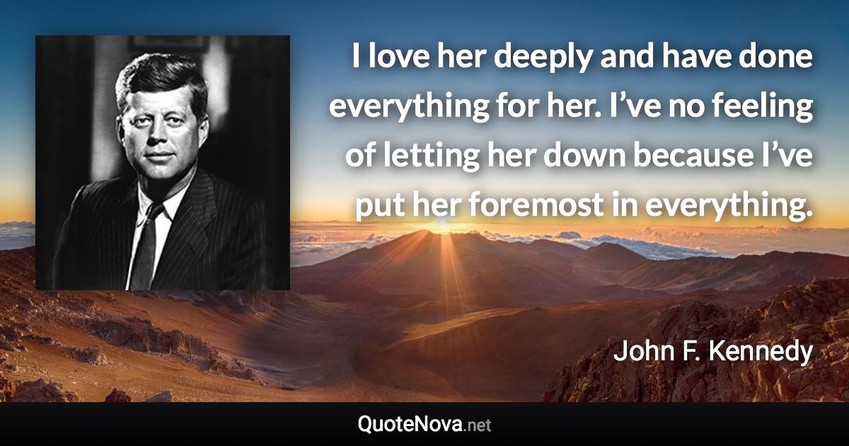 I love her deeply and have done everything for her. I’ve no feeling of letting her down because I’ve put her foremost in everything. - John F. Kennedy quote