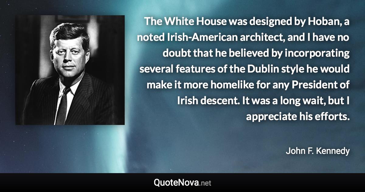 The White House was designed by Hoban, a noted Irish-American architect, and I have no doubt that he believed by incorporating several features of the Dublin style he would make it more homelike for any President of Irish descent. It was a long wait, but I appreciate his efforts. - John F. Kennedy quote