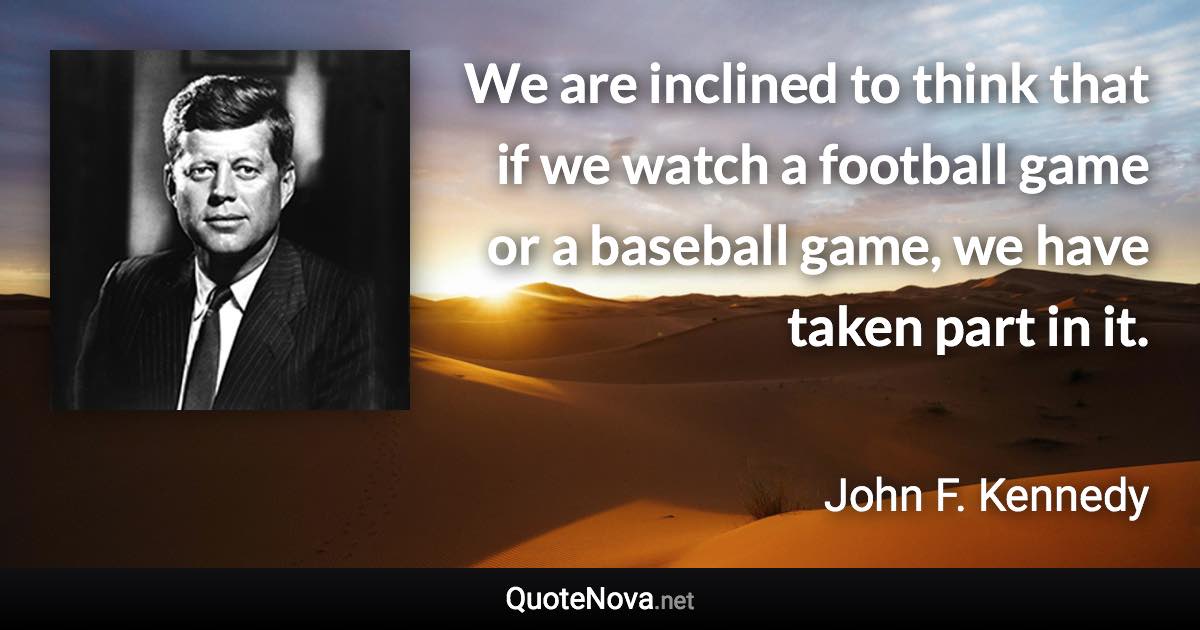 We are inclined to think that if we watch a football game or a baseball game, we have taken part in it. - John F. Kennedy quote