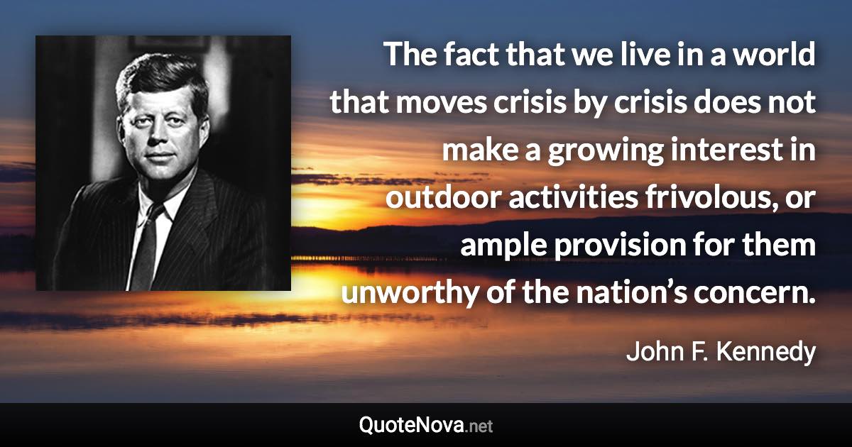 The fact that we live in a world that moves crisis by crisis does not make a growing interest in outdoor activities frivolous, or ample provision for them unworthy of the nation’s concern. - John F. Kennedy quote