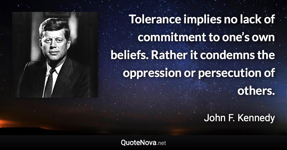 Tolerance implies no lack of commitment to one’s own beliefs. Rather it condemns the oppression or persecution of others. - John F. Kennedy quote