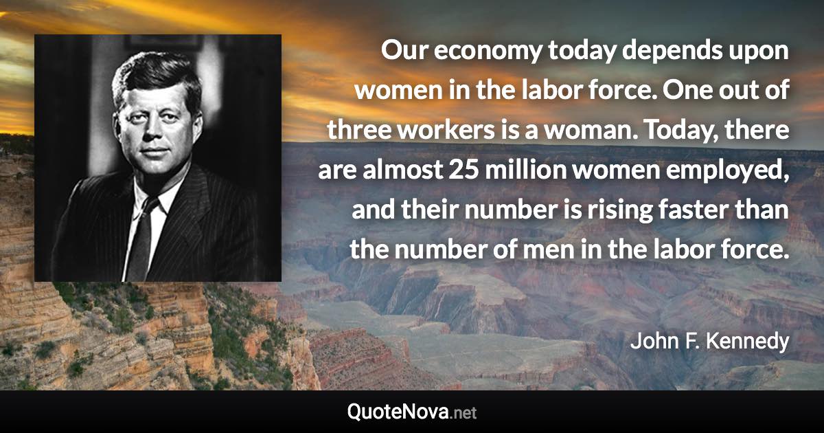 Our economy today depends upon women in the labor force. One out of three workers is a woman. Today, there are almost 25 million women employed, and their number is rising faster than the number of men in the labor force. - John F. Kennedy quote