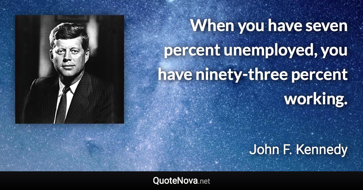 When you have seven percent unemployed, you have ninety-three percent working. - John F. Kennedy quote