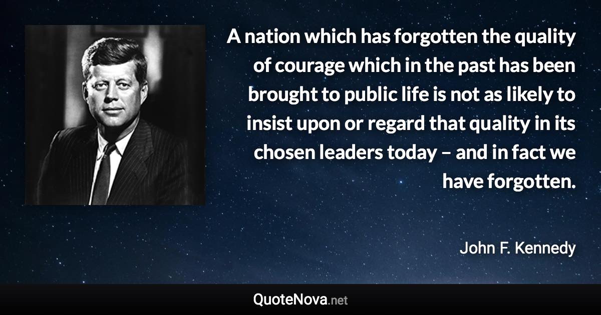 A nation which has forgotten the quality of courage which in the past has been brought to public life is not as likely to insist upon or regard that quality in its chosen leaders today – and in fact we have forgotten. - John F. Kennedy quote