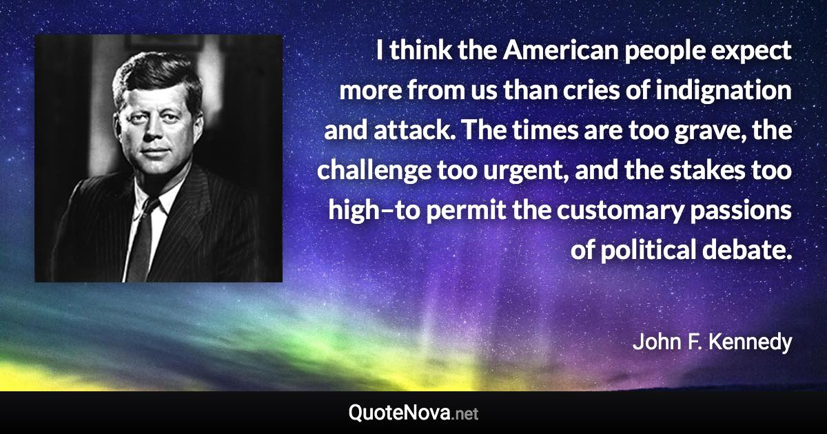 I think the American people expect more from us than cries of indignation and attack. The times are too grave, the challenge too urgent, and the stakes too high–to permit the customary passions of political debate. - John F. Kennedy quote