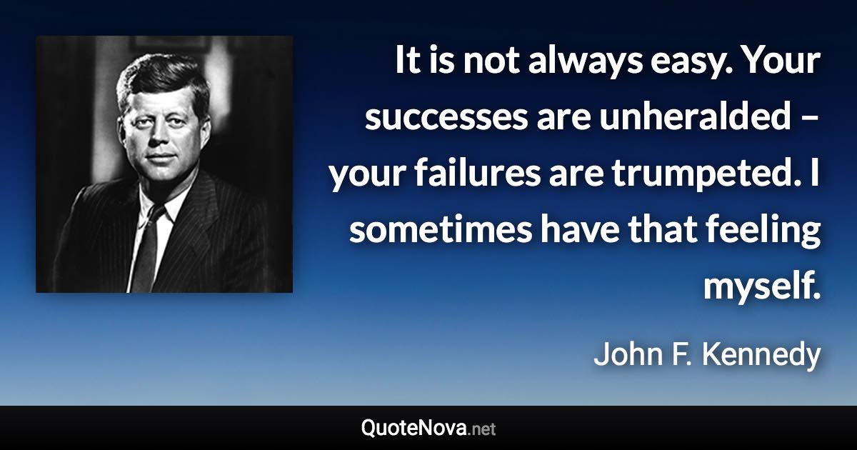 It is not always easy. Your successes are unheralded – your failures are trumpeted. I sometimes have that feeling myself. - John F. Kennedy quote