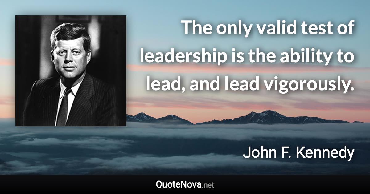 The only valid test of leadership is the ability to lead, and lead vigorously. - John F. Kennedy quote