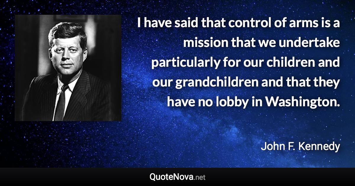 I have said that control of arms is a mission that we undertake particularly for our children and our grandchildren and that they have no lobby in Washington. - John F. Kennedy quote