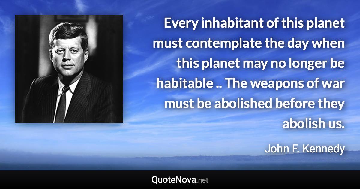 Every inhabitant of this planet must contemplate the day when this planet may no longer be habitable .. The weapons of war must be abolished before they abolish us. - John F. Kennedy quote