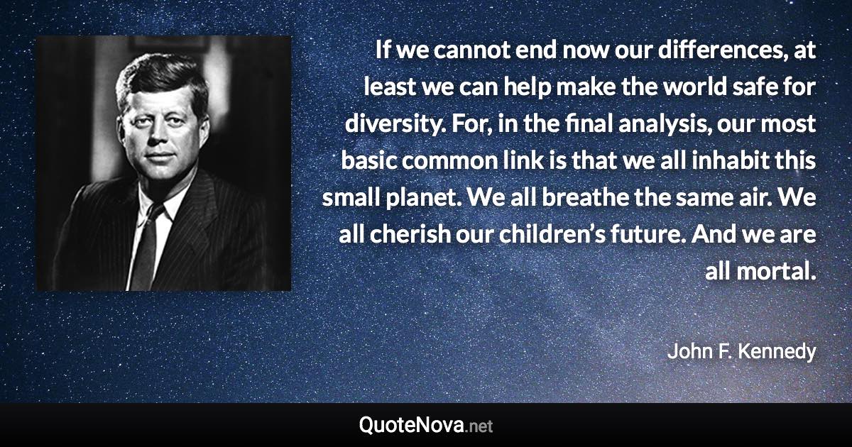 If we cannot end now our differences, at least we can help make the world safe for diversity. For, in the final analysis, our most basic common link is that we all inhabit this small planet. We all breathe the same air. We all cherish our children’s future. And we are all mortal. - John F. Kennedy quote