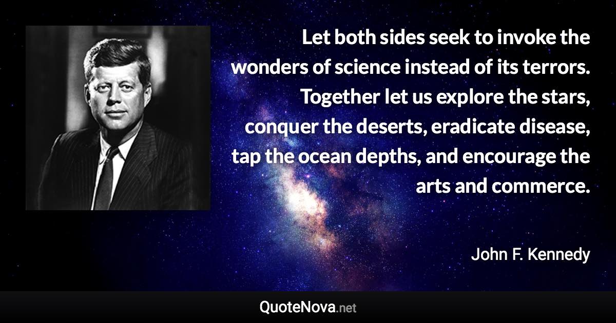 Let both sides seek to invoke the wonders of science instead of its terrors. Together let us explore the stars, conquer the deserts, eradicate disease, tap the ocean depths, and encourage the arts and commerce. - John F. Kennedy quote