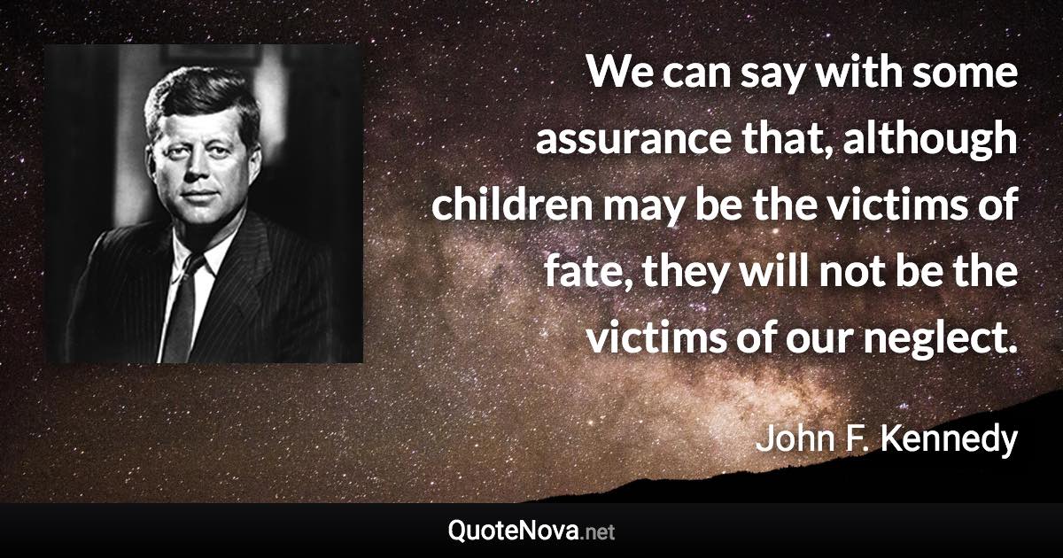 We can say with some assurance that, although children may be the victims of fate, they will not be the victims of our neglect. - John F. Kennedy quote