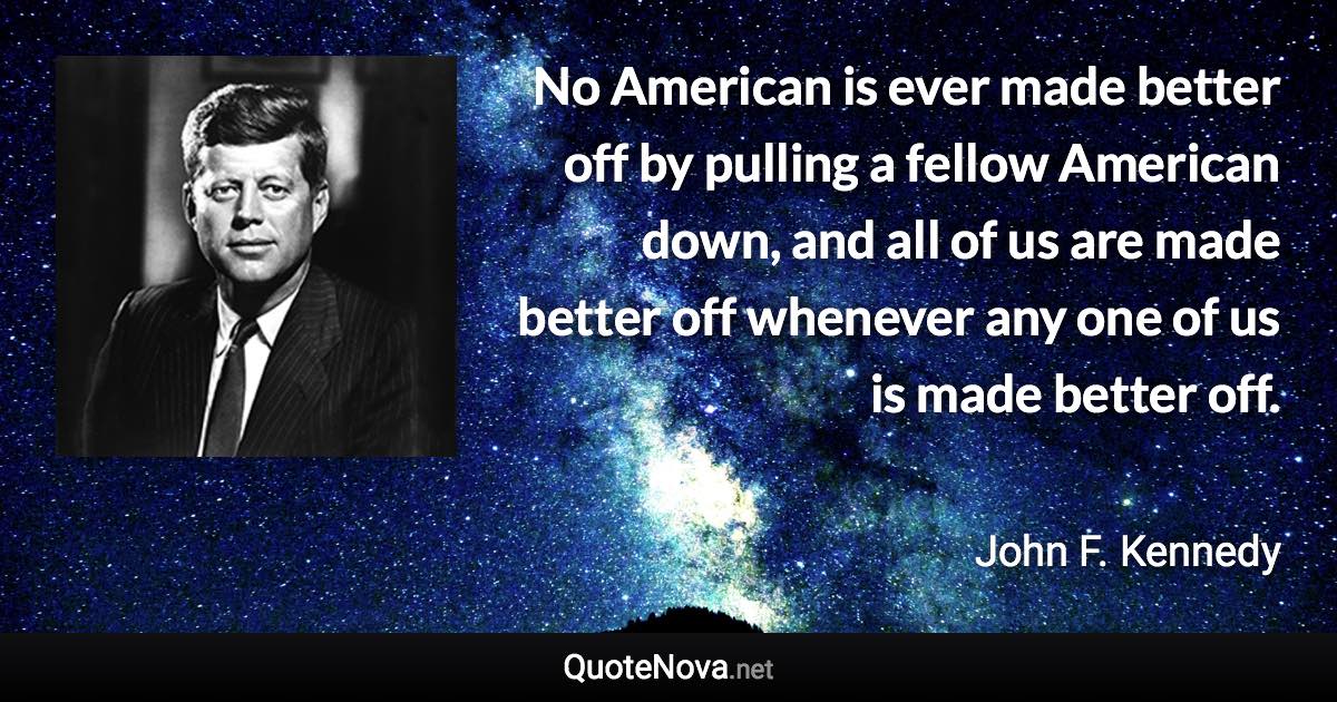 No American is ever made better off by pulling a fellow American down, and all of us are made better off whenever any one of us is made better off. - John F. Kennedy quote