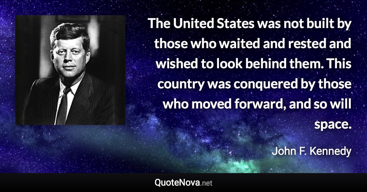 The United States was not built by those who waited and rested and wished to look behind them. This country was conquered by those who moved forward, and so will space. - John F. Kennedy quote