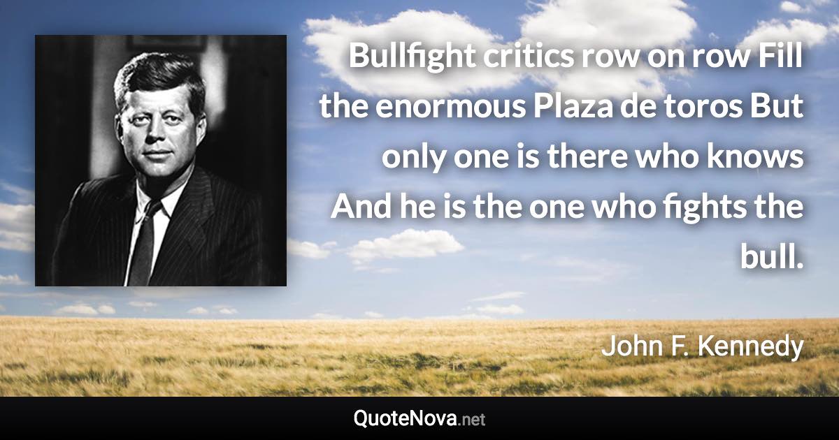 Bullfight critics row on row Fill the enormous Plaza de toros But only one is there who knows And he is the one who fights the bull. - John F. Kennedy quote