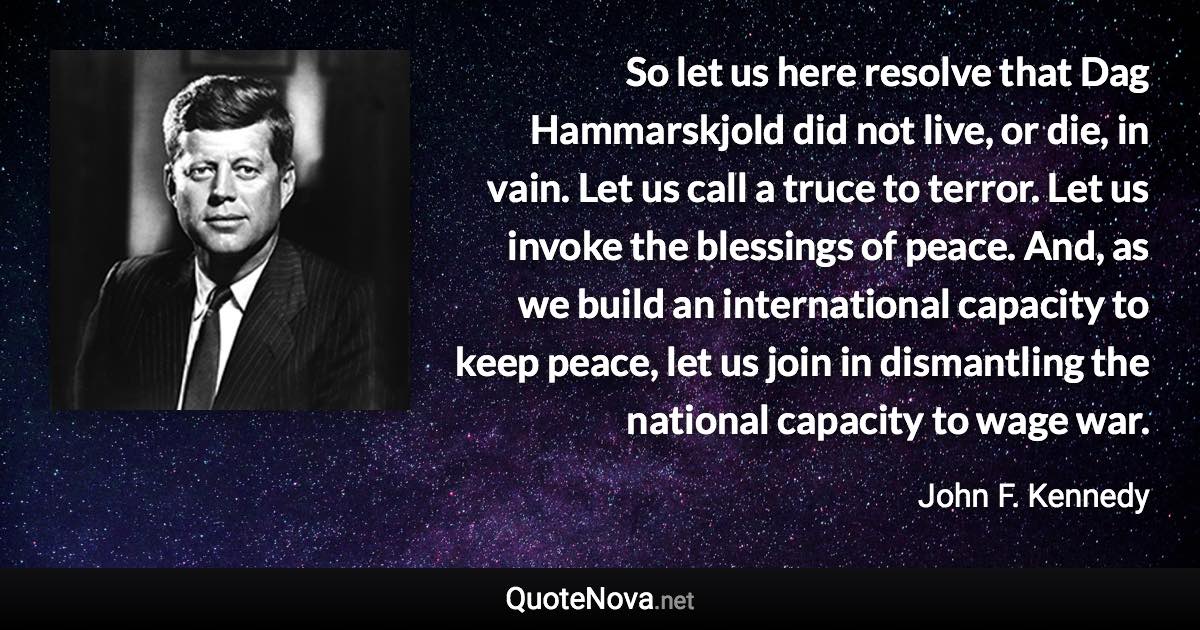 So let us here resolve that Dag Hammarskjold did not live, or die, in vain. Let us call a truce to terror. Let us invoke the blessings of peace. And, as we build an international capacity to keep peace, let us join in dismantling the national capacity to wage war. - John F. Kennedy quote