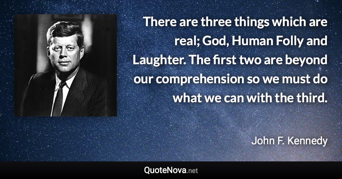 There are three things which are real; God, Human Folly and Laughter. The first two are beyond our comprehension so we must do what we can with the third. - John F. Kennedy quote