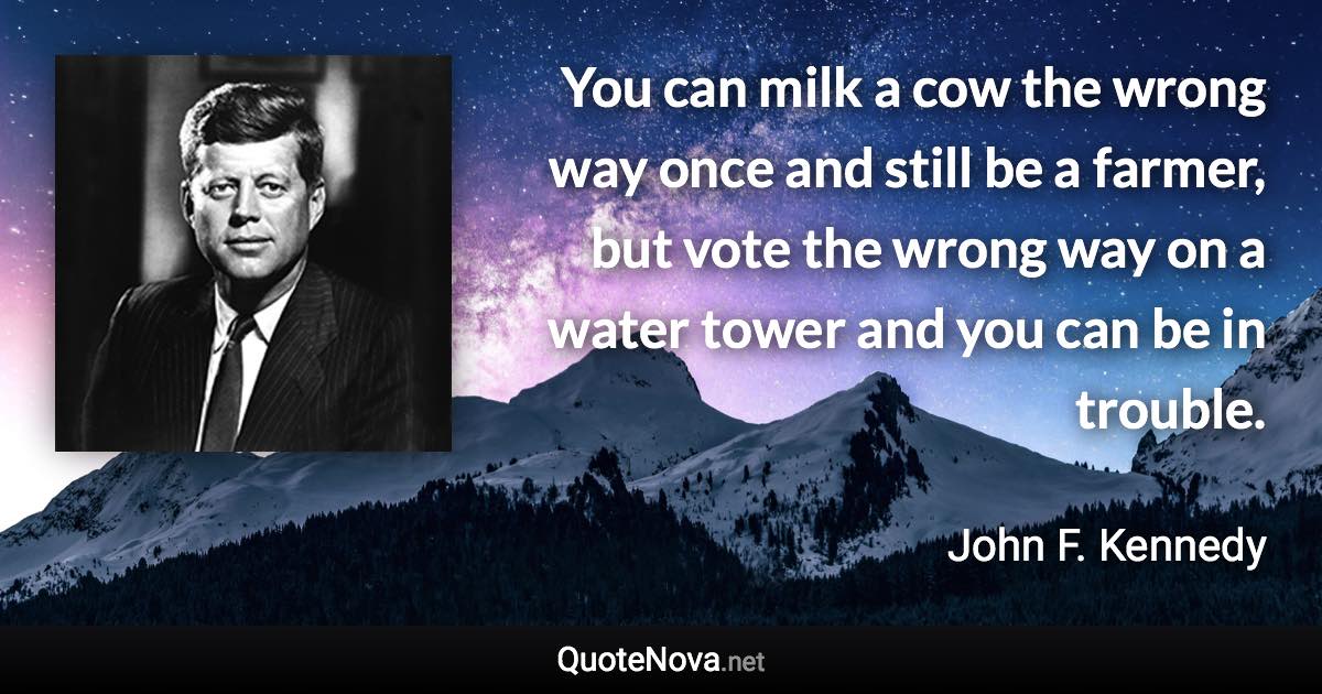 You can milk a cow the wrong way once and still be a farmer, but vote the wrong way on a water tower and you can be in trouble. - John F. Kennedy quote