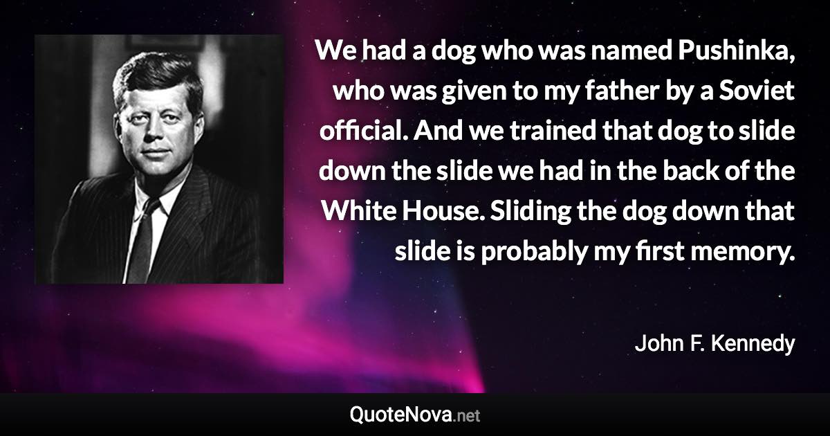 We had a dog who was named Pushinka, who was given to my father by a Soviet official. And we trained that dog to slide down the slide we had in the back of the White House. Sliding the dog down that slide is probably my first memory. - John F. Kennedy quote