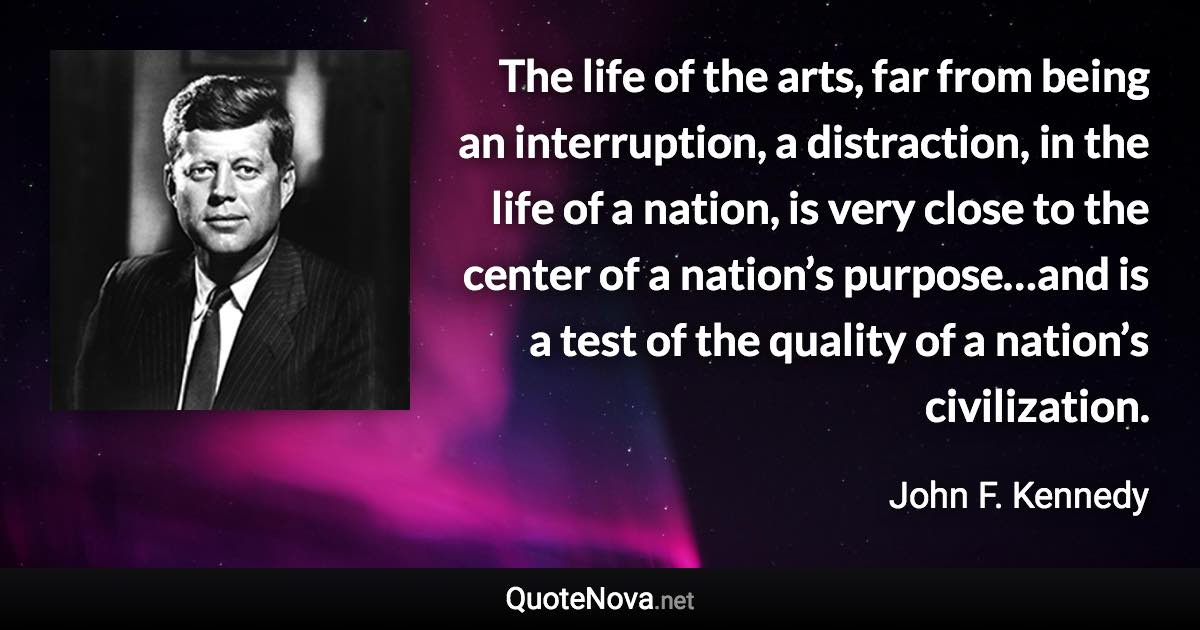 The life of the arts, far from being an interruption, a distraction, in the life of a nation, is very close to the center of a nation’s purpose…and is a test of the quality of a nation’s civilization. - John F. Kennedy quote