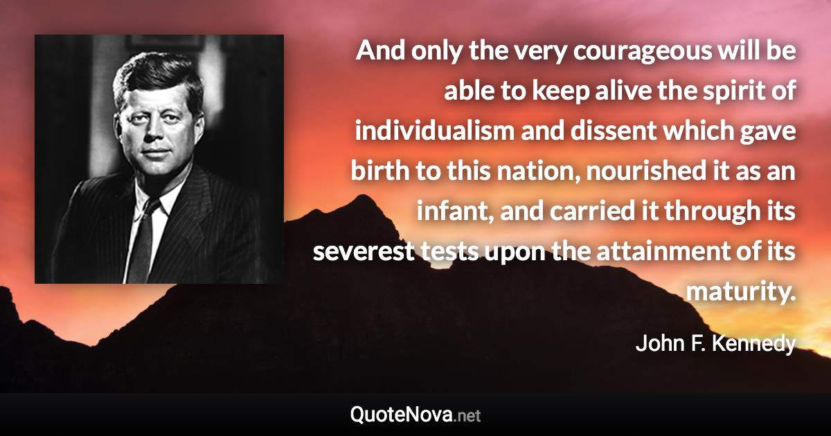 And only the very courageous will be able to keep alive the spirit of individualism and dissent which gave birth to this nation, nourished it as an infant, and carried it through its severest tests upon the attainment of its maturity. - John F. Kennedy quote