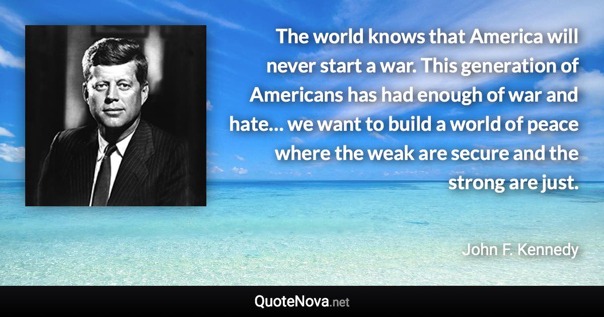 The world knows that America will never start a war. This generation of Americans has had enough of war and hate… we want to build a world of peace where the weak are secure and the strong are just. - John F. Kennedy quote