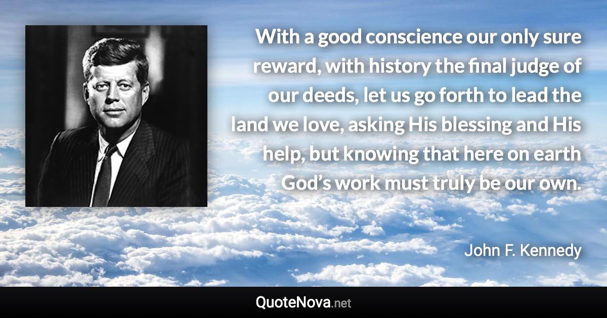 With a good conscience our only sure reward, with history the final judge of our deeds, let us go forth to lead the land we love, asking His blessing and His help, but knowing that here on earth God’s work must truly be our own. - John F. Kennedy quote