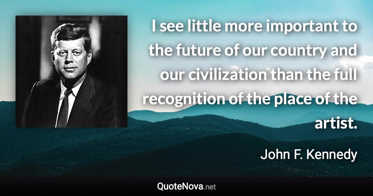 I see little more important to the future of our country and our civilization than the full recognition of the place of the artist. - John F. Kennedy quote