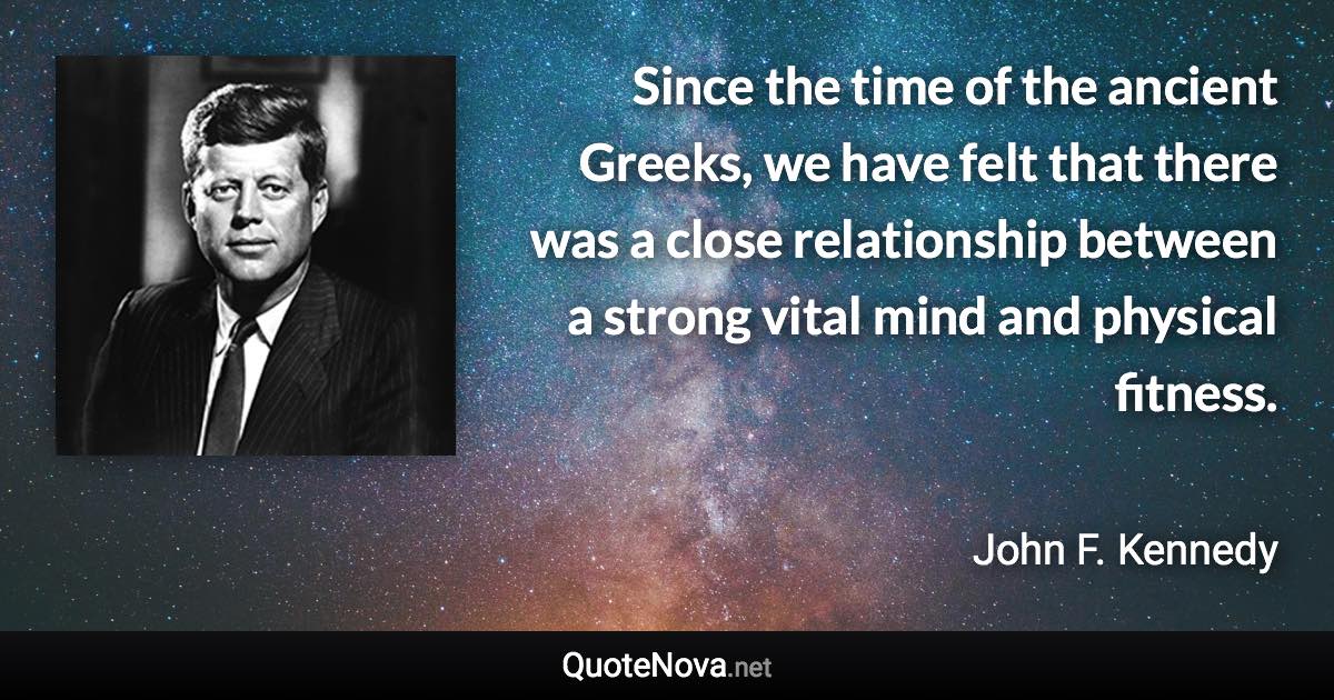 Since the time of the ancient Greeks, we have felt that there was a close relationship between a strong vital mind and physical fitness. - John F. Kennedy quote