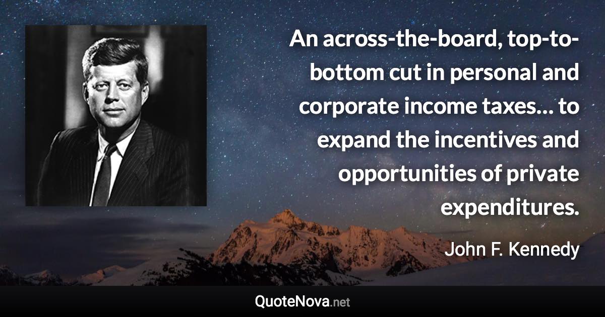 An across-the-board, top-to-bottom cut in personal and corporate income taxes… to expand the incentives and opportunities of private expenditures. - John F. Kennedy quote