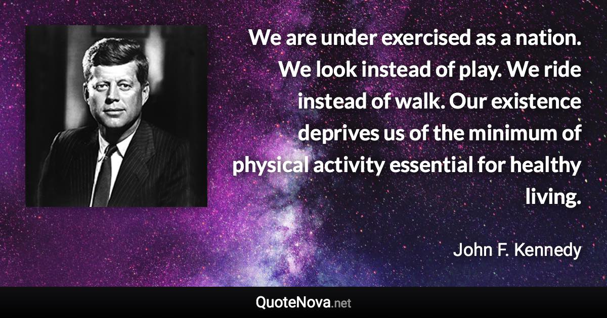 We are under exercised as a nation. We look instead of play. We ride instead of walk. Our existence deprives us of the minimum of physical activity essential for healthy living. - John F. Kennedy quote