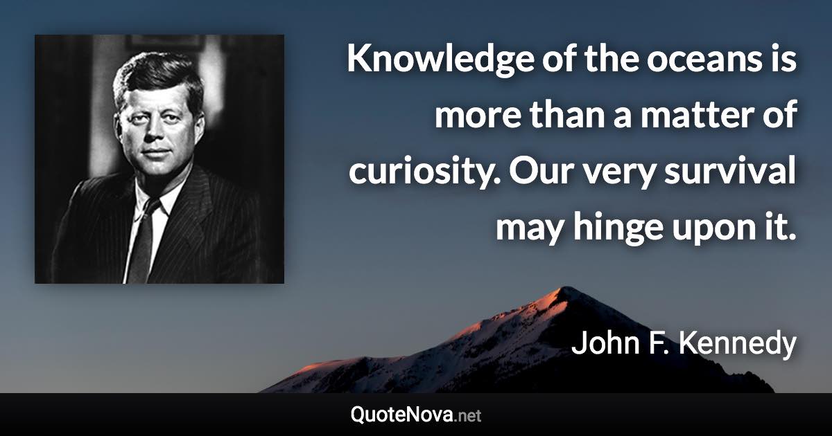 Knowledge of the oceans is more than a matter of curiosity. Our very survival may hinge upon it. - John F. Kennedy quote