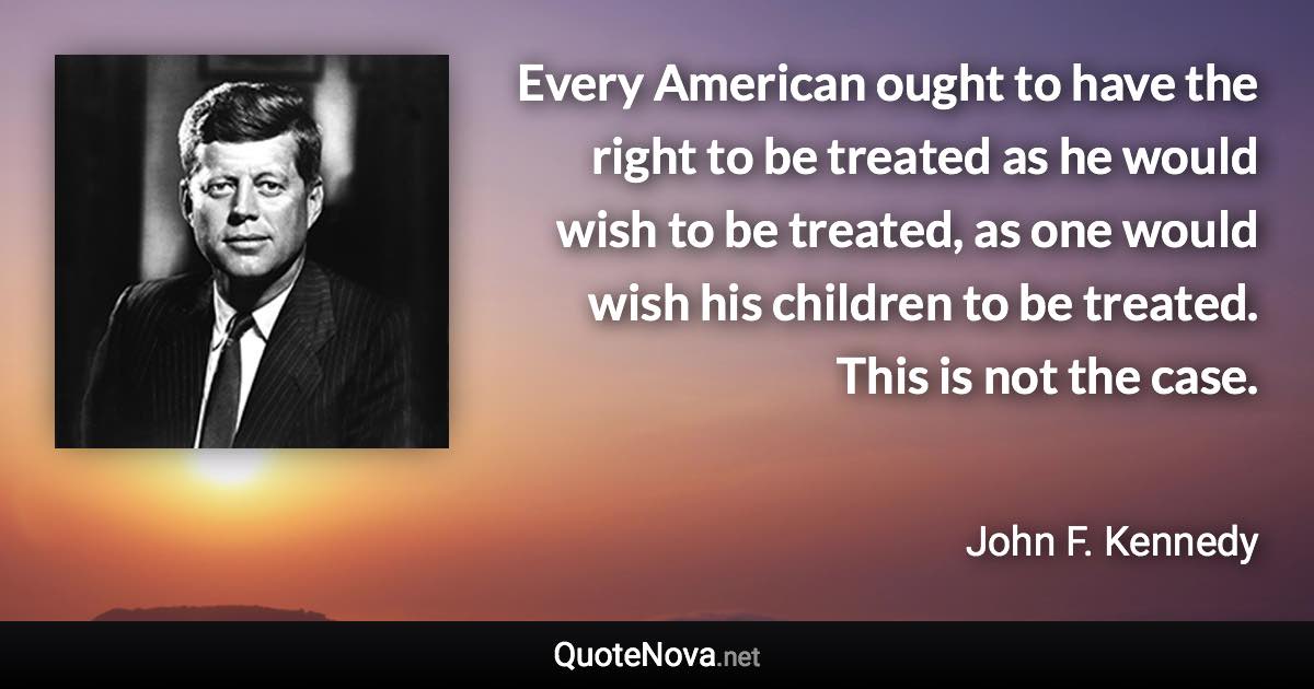 Every American ought to have the right to be treated as he would wish to be treated, as one would wish his children to be treated. This is not the case. - John F. Kennedy quote