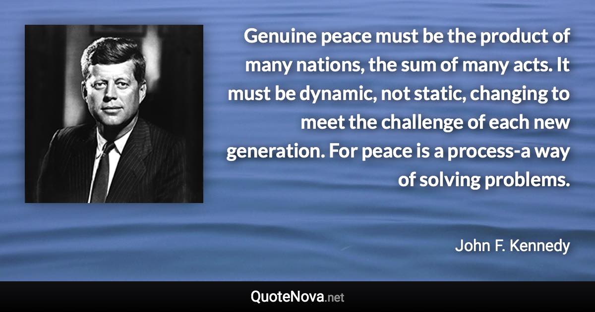 Genuine peace must be the product of many nations, the sum of many acts. It must be dynamic, not static, changing to meet the challenge of each new generation. For peace is a process-a way of solving problems. - John F. Kennedy quote