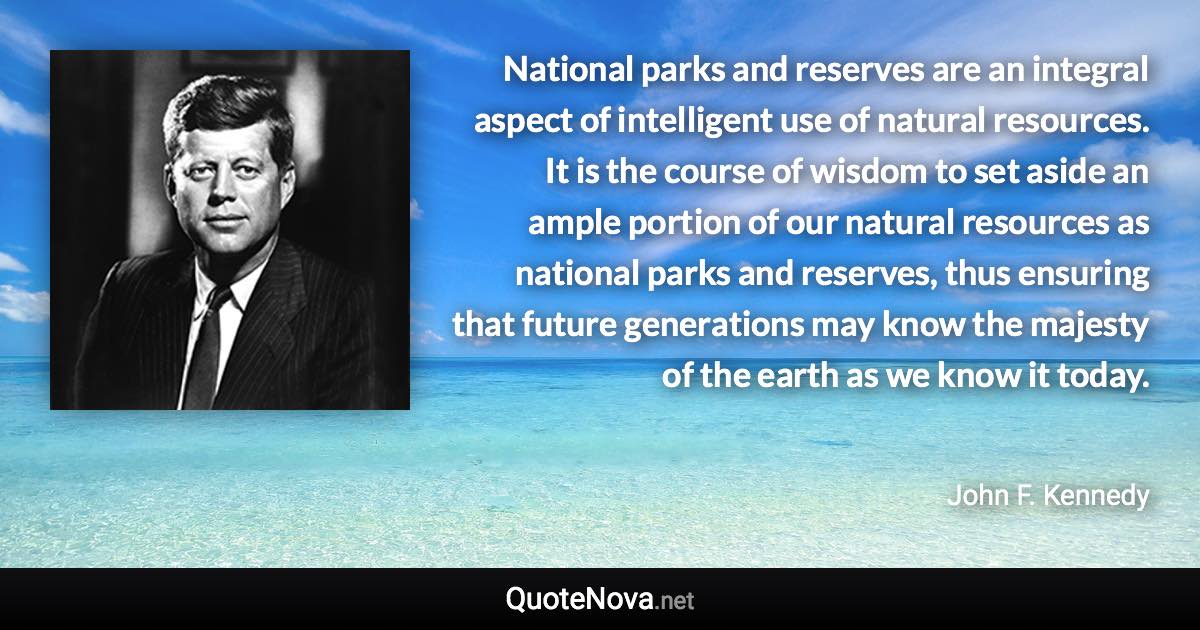 National parks and reserves are an integral aspect of intelligent use of natural resources. It is the course of wisdom to set aside an ample portion of our natural resources as national parks and reserves, thus ensuring that future generations may know the majesty of the earth as we know it today. - John F. Kennedy quote