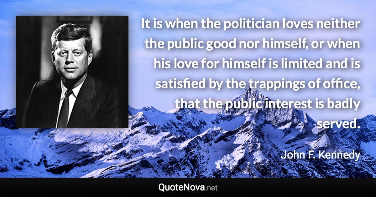 It is when the politician loves neither the public good nor himself, or when his love for himself is limited and is satisfied by the trappings of office, that the public interest is badly served. - John F. Kennedy quote