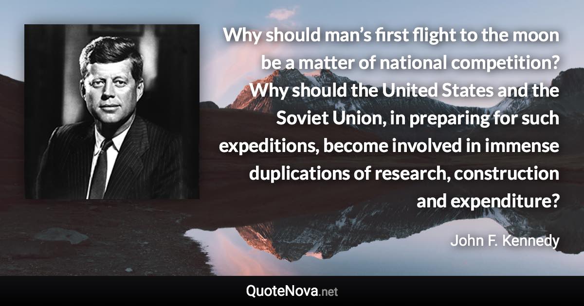 Why should man’s first flight to the moon be a matter of national competition? Why should the United States and the Soviet Union, in preparing for such expeditions, become involved in immense duplications of research, construction and expenditure? - John F. Kennedy quote