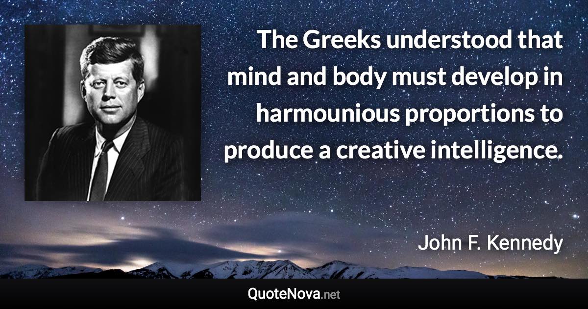 The Greeks understood that mind and body must develop in harmounious proportions to produce a creative intelligence. - John F. Kennedy quote