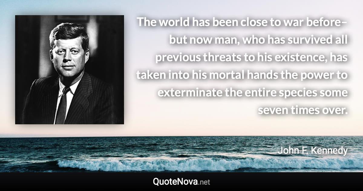 The world has been close to war before–but now man, who has survived all previous threats to his existence, has taken into his mortal hands the power to exterminate the entire species some seven times over. - John F. Kennedy quote