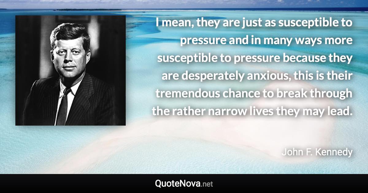 I mean, they are just as susceptible to pressure and in many ways more susceptible to pressure because they are desperately anxious, this is their tremendous chance to break through the rather narrow lives they may lead. - John F. Kennedy quote