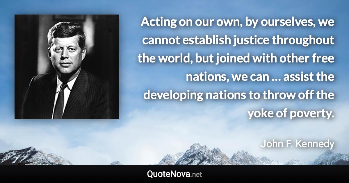 Acting on our own, by ourselves, we cannot establish justice throughout the world, but joined with other free nations, we can … assist the developing nations to throw off the yoke of poverty. - John F. Kennedy quote