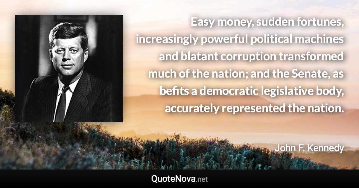 Easy money, sudden fortunes, increasingly powerful political machines and blatant corruption transformed much of the nation; and the Senate, as befits a democratic legislative body, accurately represented the nation. - John F. Kennedy quote