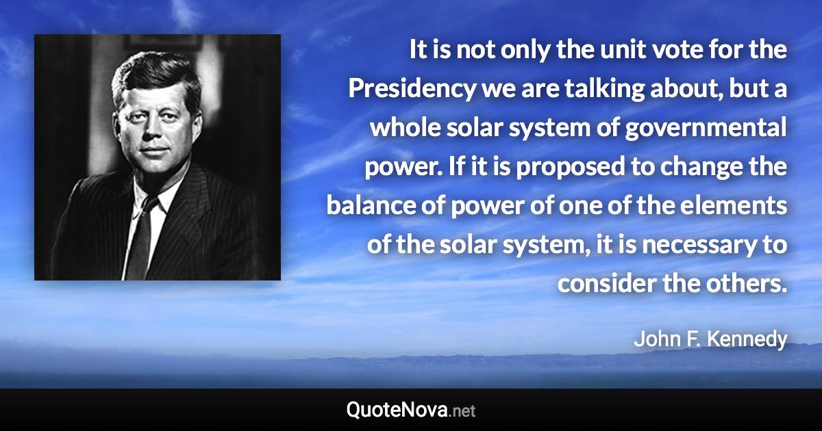 It is not only the unit vote for the Presidency we are talking about, but a whole solar system of governmental power. If it is proposed to change the balance of power of one of the elements of the solar system, it is necessary to consider the others. - John F. Kennedy quote