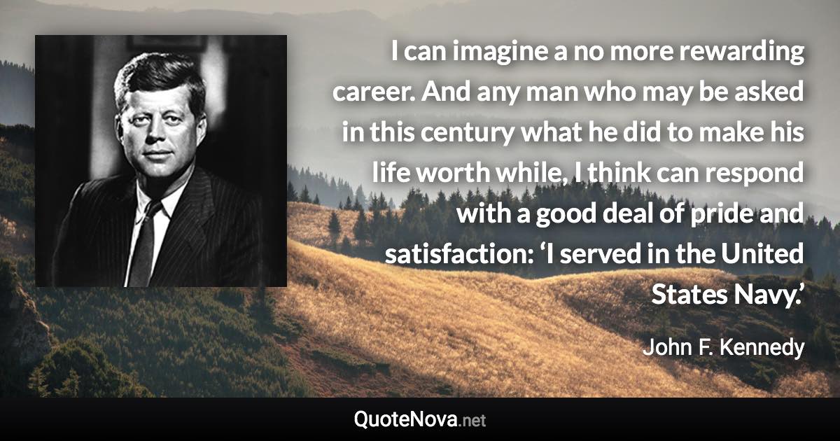 I can imagine a no more rewarding career. And any man who may be asked in this century what he did to make his life worth while, I think can respond with a good deal of pride and satisfaction: ‘I served in the United States Navy.’ - John F. Kennedy quote